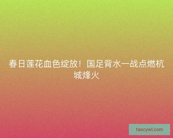 春日莲花血色绽放！国足背水一战点燃杭城烽火
