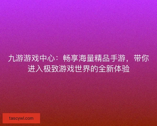 九游游戏中心：畅享海量精品手游，带你进入极致游戏世界的全新体验