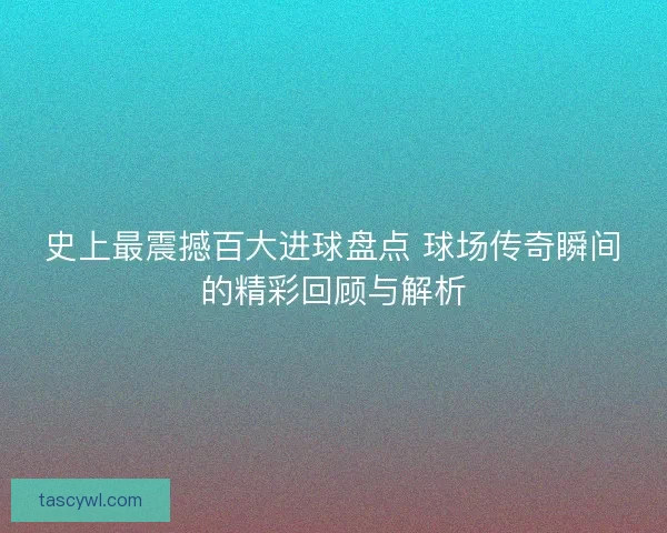 史上最震撼百大进球盘点 球场传奇瞬间的精彩回顾与解析