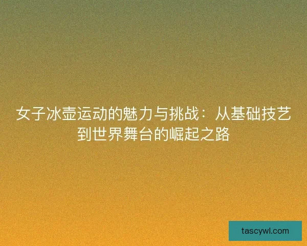 女子冰壶运动的魅力与挑战：从基础技艺到世界舞台的崛起之路