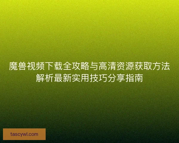 魔兽视频下载全攻略与高清资源获取方法解析最新实用技巧分享指南