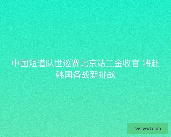 中国短道队世巡赛北京站三金收官 将赴韩国备战新挑战